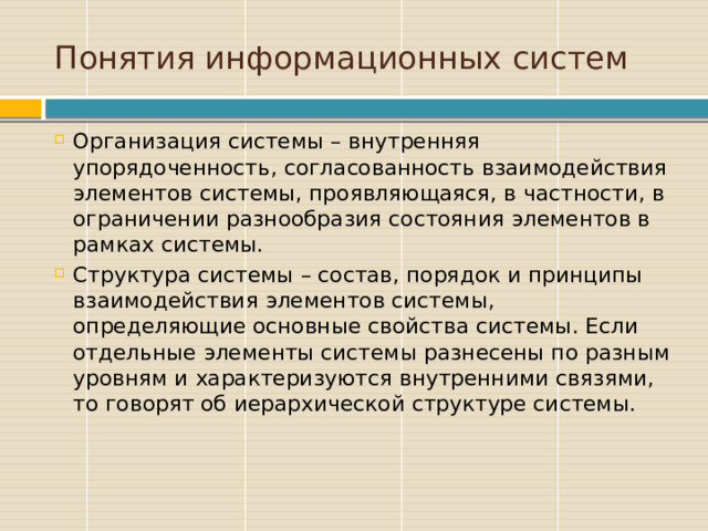 Понятия информационных систем Организация системы – внутренняя упорядоченность, согласованность взаимодействия элементов системы, проявляющаяся, в частности, в ограничении разнообразия состояния элементов в рамках системы. Структура системы – состав, порядок и принципы взаимодействия элементов системы, определяющие основные свойства системы. Если отдельные элементы системы разнесены по разным уровням и характеризуются внутренними связями, то говорят об иерархической структуре системы. 
