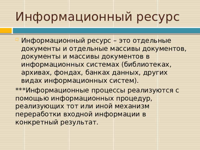 Информационный ресурс Информационный ресурс – это отдельные документы и отдельные массивы документов, документы и массивы документов в информационных системах (библиотеках, архивах, фондах, банках данных, других видах информационных систем). ***Информационные процессы реализуются с помощью информационных процедур, реализующих тот или иной механизм переработки входной информации в конкретный результат. 
