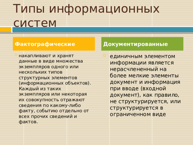 Типы информационных систем Фактографические Документированные накапливают и хранят данные в виде множества экземпляров одного или нескольких типов структурных элементов (информационных объектов). Каждый из таких экземпляров или некоторая их совокупность отражают сведения по какому-либо факту, событию отдельно от всех прочих сведений и фактов. единичным элементом информации является нерасчлененный на более мелкие элементы документ и информация при вводе (входной документ), как правило, не структурируется, или структурируется в ограниченном виде 