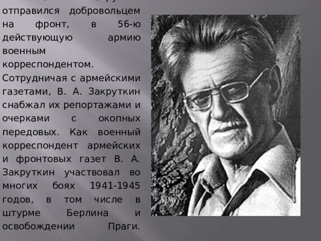  Виталий Закруткин отправился добровольцем на фронт, в 56-ю действующую армию военным корреспондентом. Сотрудничая с армейскими газетами, В. А. Закруткин снабжал их репортажами и очерками с окопных передовых. Как военный корреспондент армейских и фронтовых газет В. А. Закруткин участвовал во многих боях 1941-1945 годов, в том числе в штурме Берлина и освобождении Праги.    