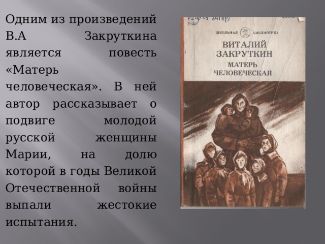 Одним из произведений В.А Закруткина является повесть «Матерь человеческая». В ней автор рассказывает о подвиге молодой русской женщины Марии, на долю которой в годы Великой Отечественной войны выпали жестокие испытания. 