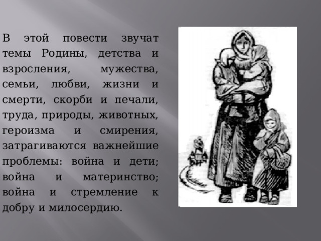 В этой повести звучат темы Родины, детства и взросления, мужества, семьи, любви, жизни и смерти, скорби и печали, труда, природы, животных, героизма и смирения, затрагиваются важнейшие проблемы: война и дети; война и материнство; война и стремление к добру и милосердию. 