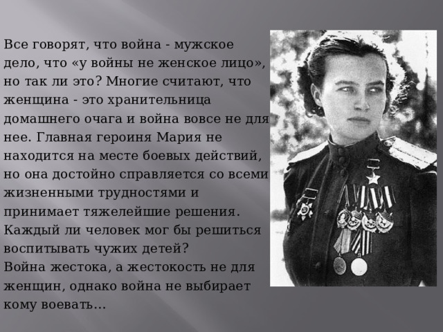 Все говорят, что война - мужское дело, что «у войны не женское лицо», но так ли это? Многие считают, что женщина - это хранительница домашнего очага и война вовсе не для нее. Главная героиня Мария не находится на месте боевых действий, но она достойно справляется со всеми жизненными трудностями и принимает тяжелейшие решения. Каждый ли человек мог бы решиться воспитывать чужих детей?  Война жестока, а жестокость не для женщин, однако война не выбирает кому воевать… 