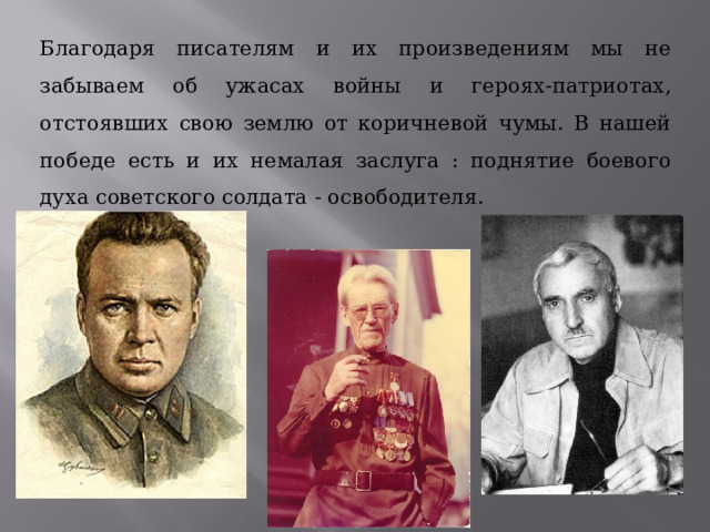 Благодаря писателям и их произведениям мы не забываем об ужасах войны и героях-патриотах, отстоявших свою землю от коричневой чумы. В нашей победе есть и их немалая заслуга : поднятие боевого духа советского солдата - освободителя. 