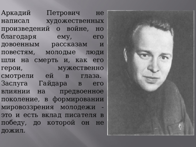 Аркадий Петрович не написал художественных произведений о войне, но благодаря ему, его довоенным рассказам и повестям, молодые люди шли на смерть и, как его герои, мужественно смотрели ей в глаза.  Заслуга Гайдара в его влиянии на предвоенное поколение, в формировании мировоззрения молодежи - это и есть вклад писателя в победу, до которой он не дожил. 