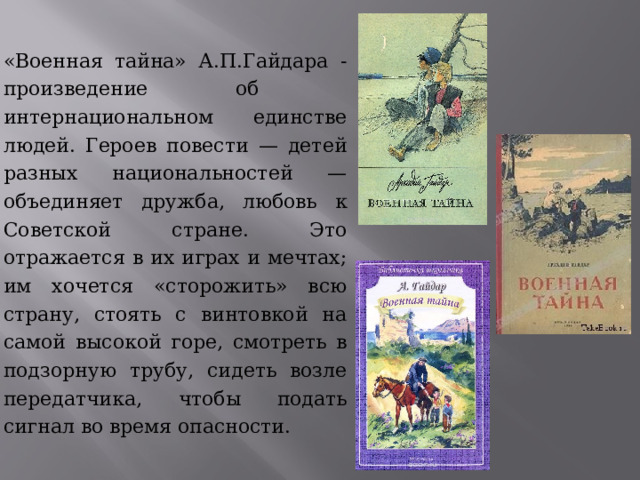 «Военная тайна» А.П.Гайдара -произведение об интернациональном единстве людей. Героев повести — детей разных национальностей — объединяет дружба, любовь к Советской стране. Это отражается в их играх и мечтах; им хочется «сторожить» всю страну, стоять с винтовкой на самой высокой горе, смотреть в подзорную трубу, сидеть возле передатчика, чтобы подать сигнал во время опасности. 