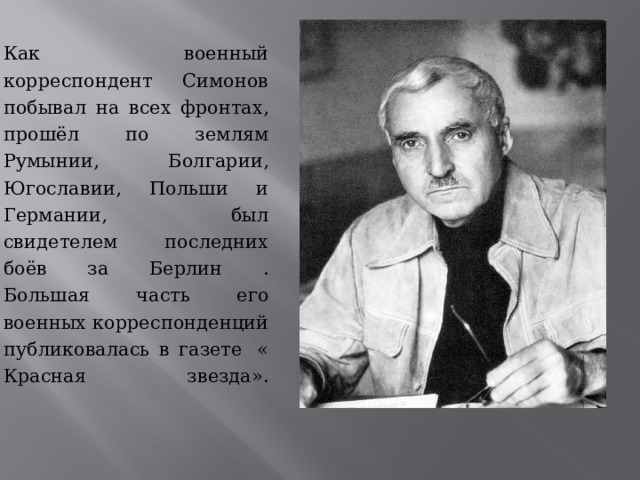 Как военный корреспондент Симонов побывал на всех фронтах, прошёл по землям Румынии, Болгарии, Югославии, Польши и Германии, был свидетелем последних боёв за Берлин .  Большая часть его военных корреспонденций публиковалась в газете  « Красная звезда».    