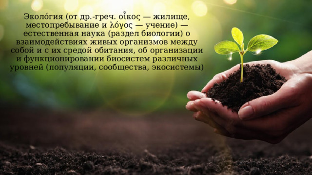 Эколо́гия (от др.-греч. οἶκος — жилище, местопребывание и λόγος — учение) — естественная наука (раздел биологии) о взаимодействиях живых организмов между собой и с их средой обитания, об организации и функционировании биосистем различных уровней (популяции, сообщества, экосистемы) 