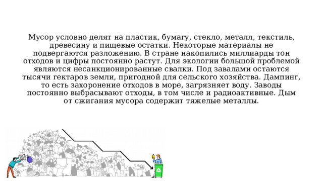 Мусор условно делят на пластик, бумагу, стекло, металл, текстиль, древесину и пищевые остатки. Некоторые материалы не подвергаются разложению. В стране накопились миллиарды тон отходов и цифры постоянно растут. Для экологии большой проблемой являются несанкционированные свалки. Под завалами остаются тысячи гектаров земли, пригодной для сельского хозяйства. Дампинг, то есть захоронение отходов в море, загрязняет воду. Заводы постоянно выбрасывают отходы, в том числе и радиоактивные. Дым от сжигания мусора содержит тяжелые металлы. 