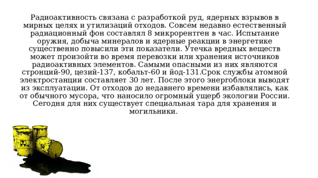 Радиоактивность связана с разработкой руд, ядерных взрывов в мирных целях и утилизаций отходов. Совсем недавно естественный радиационный фон составлял 8 микрорентген в час. Испытание оружия, добыча минералов и ядерные реакции в энергетике существенно повысили эти показатели. Утечка вредных веществ может произойти во время перевозки или хранения источников радиоактивных элементов. Самыми опасными из них являются стронций-90, цезий-137, кобальт-60 и йод-131.Срок службы атомной электростанции составляет 30 лет. После этого энергоблоки выводят из эксплуатации. От отходов до недавнего времени избавлялись, как от обычного мусора, что наносило огромный ущерб экологии России. Сегодня для них существует специальная тара для хранения и могильники. 