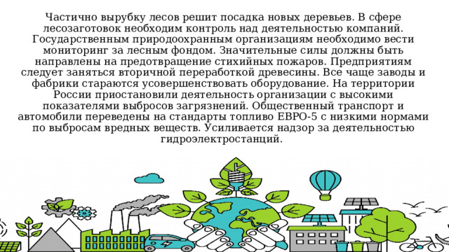 Частично вырубку лесов решит посадка новых деревьев. В сфере лесозаготовок необходим контроль над деятельностью компаний. Государственным природоохранным организациям необходимо вести мониторинг за лесным фондом. Значительные силы должны быть направлены на предотвращение стихийных пожаров. Предприятиям следует заняться вторичной переработкой древесины. Все чаще заводы и фабрики стараются усовершенствовать оборудование. На территории России приостановили деятельность организации с высокими показателями выбросов загрязнений. Общественный транспорт и автомобили переведены на стандарты топливо ЕВРО-5 с низкими нормами по выбросам вредных веществ. Усиливается надзор за деятельностью гидроэлектростанций. 