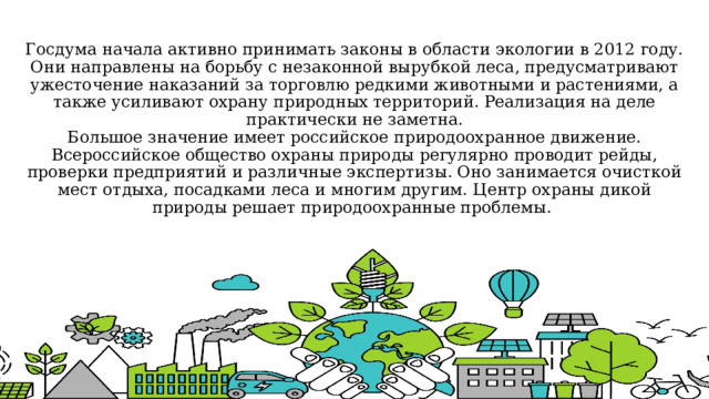 Госдума начала активно принимать законы в области экологии в 2012 году. Они направлены на борьбу с незаконной вырубкой леса, предусматривают ужесточение наказаний за торговлю редкими животными и растениями, а также усиливают охрану природных территорий. Реализация на деле практически не заметна.  Большое значение имеет российское природоохранное движение. Всероссийское общество охраны природы регулярно проводит рейды, проверки предприятий и различные экспертизы. Оно занимается очисткой мест отдыха, посадками леса и многим другим. Центр охраны дикой природы решает природоохранные проблемы. 
