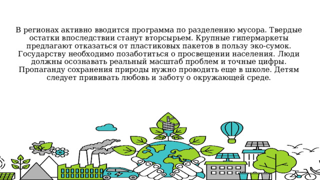 В регионах активно вводится программа по разделению мусора. Твердые остатки впоследствии станут вторсырьем. Крупные гипермаркеты предлагают отказаться от пластиковых пакетов в пользу эко-сумок.  Государству необходимо позаботиться о просвещении населения. Люди должны осознавать реальный масштаб проблем и точные цифры. Пропаганду сохранения природы нужно проводить еще в школе. Детям следует прививать любовь и заботу о окружающей среде. 