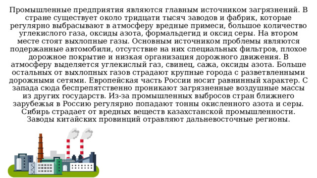 Промышленные предприятия являются главным источником загрязнений. В стране существует около тридцати тысяч заводов и фабрик, которые регулярно выбрасывают в атмосферу вредные примеси, большое количество углекислого газа, оксиды азота, формальдегид и оксид серы. На втором месте стоят выхлопные газы. Основным источником проблемы являются подержанные автомобили, отсутствие на них специальных фильтров, плохое дорожное покрытие и низкая организация дорожного движения. В атмосферу выделяется углекислый газ, свинец, сажа, оксиды азота. Больше остальных от выхлопных газов страдают крупные города с разветвленными дорожными сетями. Европейская часть России носит равнинный характер. С запада сюда беспрепятственно проникают загрязненные воздушные массы из других государств. Из-за промышленных выбросов стран ближнего зарубежья в Россию регулярно попадают тонны окисленного азота и серы. Сибирь страдает от вредных веществ казахстанской промышленности. Заводы китайских провинций отравляют дальневосточные регионы. 