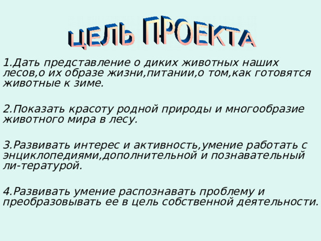 . 1.Дать представление о диких животных наших лесов,о их образе жизни,питании,о том,как готовятся животные к зиме.  2.Показать красоту родной природы и многообразие животного мира в лесу.  3.Развивать интерес и активность,умение работать с энциклопедиями,дополнительной и познавательный ли-тературой.  4.Развивать умение распознавать проблему и преобразовывать ее в цель собственной деятельности. 