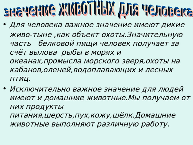 Для человека важное значение имеют дикие живо-тыне ,как объект охоты.Значительную  часть белковой пищи человек получает за счёт вылова рыбы в морях и океанах,промысла морского зверя,охоты на кабанов,оленей,водоплавающих и лесных птиц. Исключительно важное значение для людей имеют и домашние животные.Мы получаем от них продукты питания,шерсть,пух,кожу,шёлк.Домашние животные выполняют различную работу. 