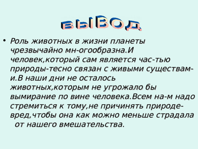 . Роль животных в жизни планеты чрезвычайно мн-огообразна.И человек,который сам является час-тью природы-тесно связан с живыми существам-и.В наши дни не осталось животных,которым не угрожало бы вымирание по вине человека.Всем на-м надо стремиться к тому,не причинять природе- вред,чтобы она как можно меньше страдала от нашего вмешательства. 