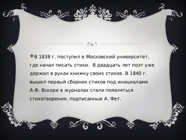 В 1838 г. поступил в Московский университет, где начал писать стихи. В двадцать лет поэт уже держал в руках книжку своих стихов. В 1840 г. вышел первый сборник стихов под инициалами А.Ф. Вскоре в журналах стали появляться стихотворения, подписанные А. Фет. 