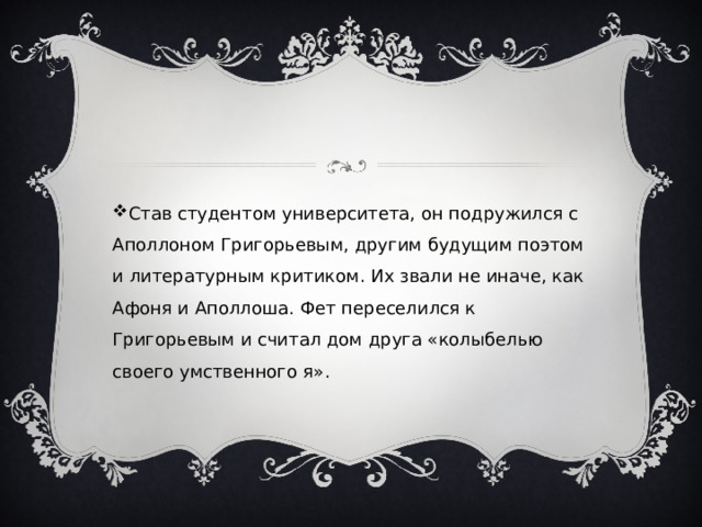 Став студентом университета, он подружился с Аполлоном Григорьевым, другим будущим поэтом и литературным критиком. Их звали не иначе, как Афоня и Аполлоша. Фет переселился к Григорьевым и считал дом друга «колыбелью своего умственного я». 