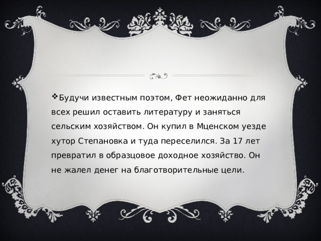 Будучи известным поэтом, Фет неожиданно для всех решил оставить литературу и заняться сельским хозяйством. Он купил в Мценском уезде хутор Степановка и туда переселился. За 17 лет превратил в образцовое доходное хозяйство. Он не жалел денег на благотворительные цели. 
