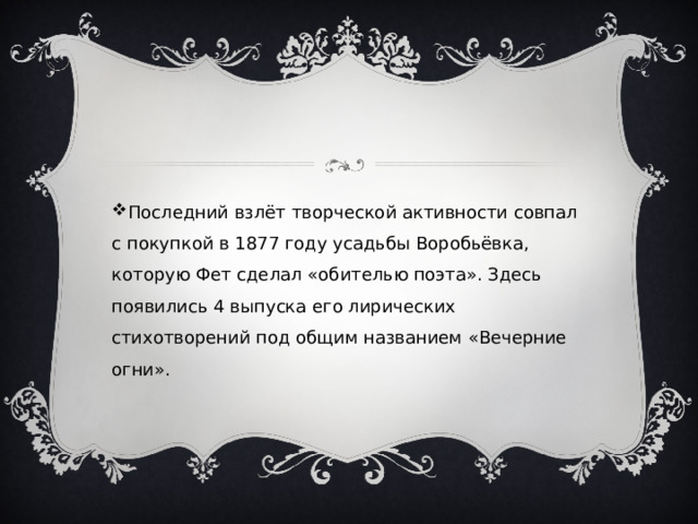Последний взлёт творческой активности совпал с покупкой в 1877 году усадьбы Воробьёвка, которую Фет сделал «обителью поэта». Здесь появились 4 выпуска его лирических стихотворений под общим названием «Вечерние огни». 