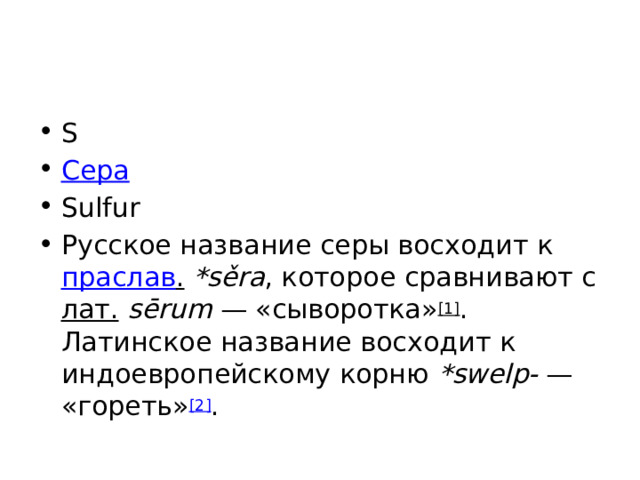 S Сера Sulfur Русское название серы восходит к праслав .  *sěra , которое сравнивают с лат.   sērum  — «сыворотка» [1] . Латинское название восходит к индоевропейскому корню *swelp-  — «гореть» [2] . 