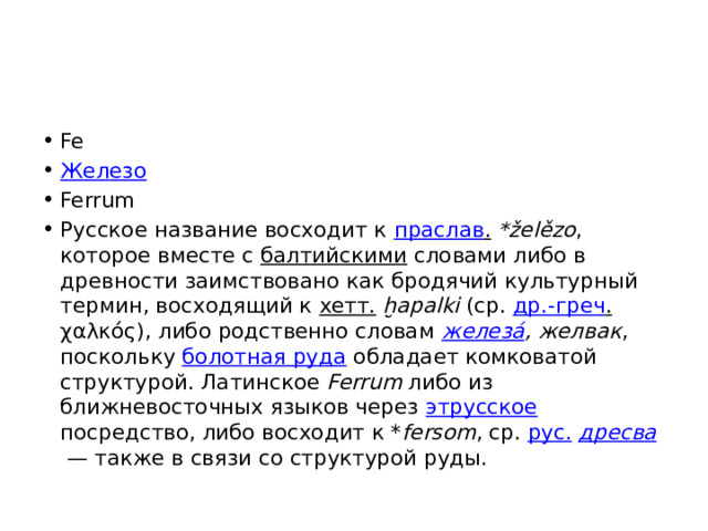 Fe Железо Ferrum Русское название восходит к праслав .  *želězo , которое вместе с балтийскими словами либо в древности заимствовано как бродячий культурный термин, восходящий к хетт.  ḫapalki (ср. др.-греч . χαλκός), либо родственно словам железа́ , желвак , поскольку болотная руда обладает комковатой структурой. Латинское Ferrum либо из ближневосточных языков через этрусское посредство, либо восходит к * fersom , ср. рус.  дресва  — также в связи со структурой руды. 