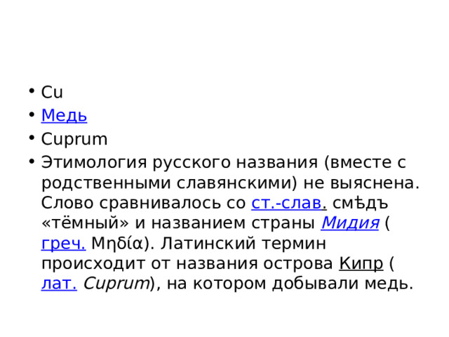 Cu Медь Cuprum Этимология русского названия (вместе с родственными славянскими) не выяснена. Слово сравнивалось со ст.-слав . смѣдъ «тёмный» и названием страны Мидия ( греч. Μηδία). Латинский термин происходит от названия острова Кипр ( лат.   Cuprum ), на котором добывали медь. 