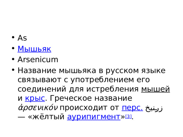 As Мышьяк Arsenicum Название мышьяка в русском языке связывают с употреблением его соединений для истребления мышей и крыс . Греческое название ἀρσενικόν происходит от перс.  زرنيخ ‎ — «жёлтый аурипигмент » [3] . 
