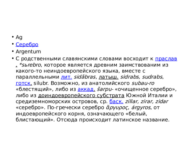 Ag Серебро Argentum С родственными славянскими словами восходит к праслав .  *sьrebro , которое является древним заимствованим из какого-то неиндоевропейского языка, вместе с параллельными лит.  sidãbras , латыш.  sidrabs, sudrabs , готск . silubr. Возможно, из анатолийского subau-ro «блестящий», либо из аккад .  šarpu- «очищенное серебро», либо из доиндоевропейского субстрата Южной Италии и средиземноморских островов, ср. баск.  zillar, zirar, zidar «серебро». По-гречески серебро ἄργυρος , árgyros , от индоевропейского корня, означающего «белый, блистающий». Отсюда происходит латинское название. 