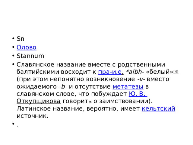 Sn Олово Stannum Славянское название вместе с родственными балтийскими восходит к пра-и.е .  *albh- «белый» [4] (при этом непонятно возникновение -v- вместо ожидаемого -b- и отсутствие метатезы в славянском слове, что побуждает Ю. В. Откупщикова говорить о заимствовании). Латинское название, вероятно, имеет кельтский источник. . 
