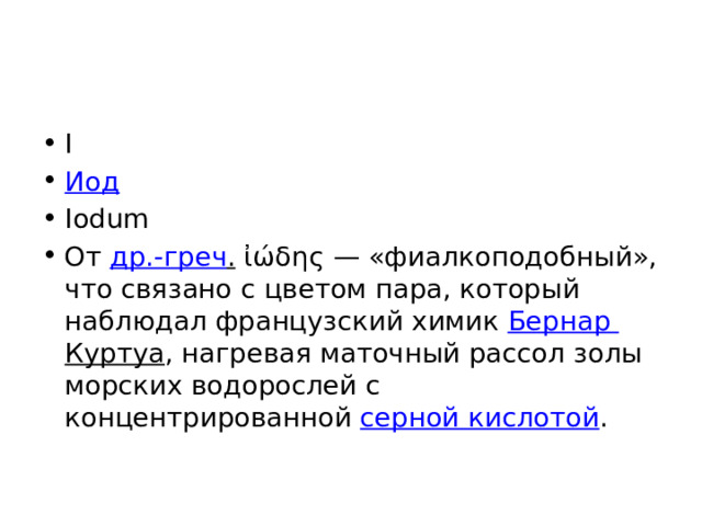 I Иод Iodum От др.-греч . ἰώδης — «фиалкоподобный», что связано с цветом пара, который наблюдал французский химик Бернар Куртуа , нагревая маточный рассол золы морских водорослей с концентрированной серной кислотой . 