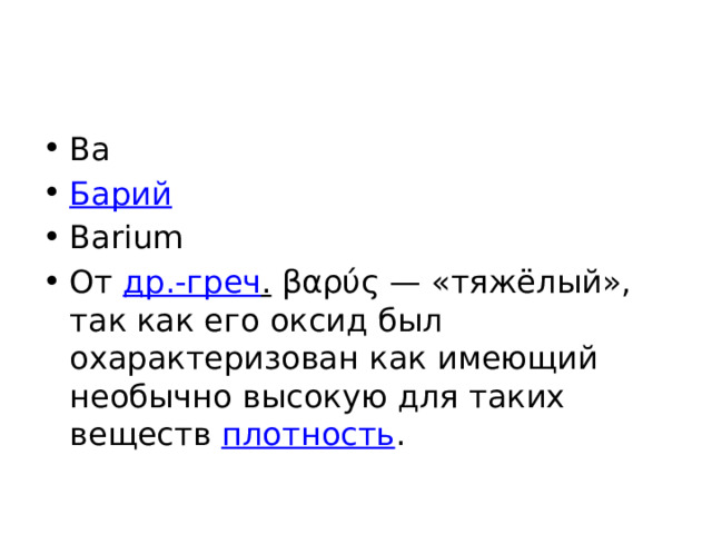 Ba Барий Barium От др.-греч . βαρύς — «тяжёлый», так как его оксид был охарактеризован как имеющий необычно высокую для таких веществ плотность . 