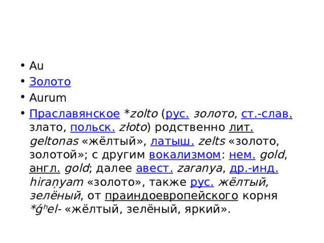 Au Золото Aurum Праславянское * zolto ( рус.  золото , ст.-слав . злато, польск.  złoto ) родственно лит.  geltonas «жёлтый», латыш.  zelts «золото, золотой»; с другим вокализмом : нем.   gold , англ.   gold ; далее авест .  zaranya , др.-инд.  hiraṇyam «золото», также рус.  жёлтый, зелёный , от праиндоевропейского корня *ǵʰel- «жёлтый, зелёный, яркий». 