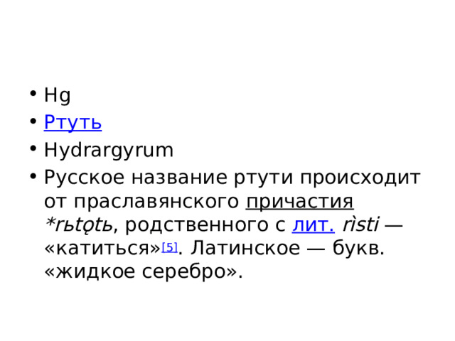Hg Ртуть Hydrargyrum Русское название ртути происходит от праславянского причастия  *rьtǫtь , родственного с лит.  rìsti  — «катиться» [5] . Латинское — букв. «жидкое серебро». 