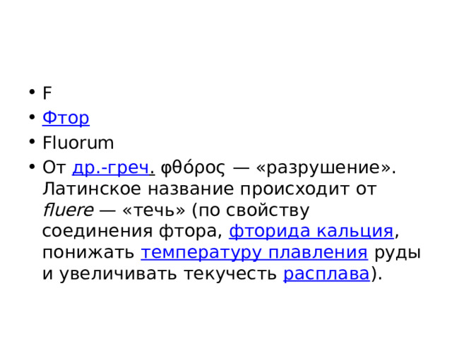 F Фтор Fluorum От др.-греч . φθόρος — «разрушение». Латинское название происходит от fluere  — «течь» (по свойству соединения фтора, фторида кальция , понижать температуру плавления руды и увеличивать текучесть расплава ). 
