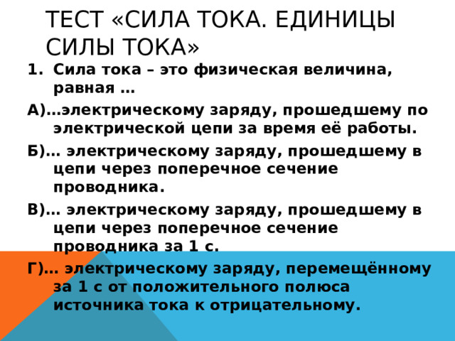 ТЕСТ «СИЛА ТОКА. ЕДИНИЦЫ СИЛЫ ТОКА» Сила тока – это физическая величина, равная … А)…электрическому заряду, прошедшему по электрической цепи за время её работы. Б)… электрическому заряду, прошедшему в цепи через поперечное сечение проводника. В)… электрическому заряду, прошедшему в цепи через поперечное сечение проводника за 1 с. Г)… электрическому заряду, перемещённому за 1 с от положительного полюса источника тока к отрицательному. 