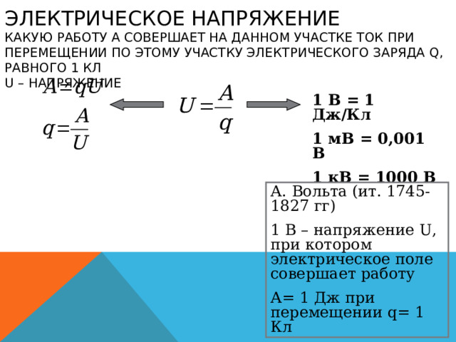 ЭЛЕКТРИЧЕСКОЕ НАПРЯЖЕНИЕ  КАКУЮ РАБОТУ А СОВЕРШАЕТ НА ДАННОМ УЧАСТКЕ ТОК ПРИ ПЕРЕМЕЩЕНИИ ПО ЭТОМУ УЧАСТКУ ЭЛЕКТРИЧЕСКОГО ЗАРЯДА Q , РАВНОГО 1 КЛ  U – НАПРЯЖЕНИЕ 1 В = 1 Дж/Кл 1 мВ = 0,001 В 1 кВ = 1000 В А. Вольта (ит. 1745-1827 гг) 1 В – напряжение U , при котором электрическое поле совершает работу А= 1 Дж при перемещении q = 1 Кл 