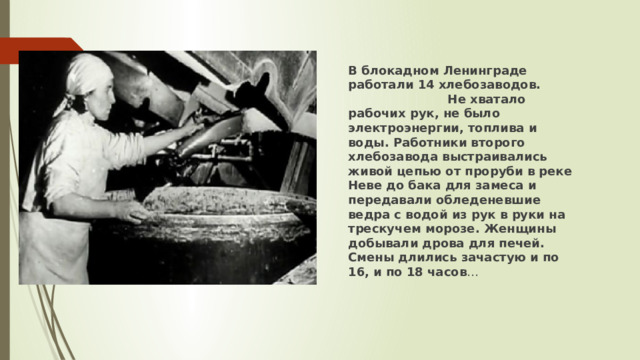 В блокадном Ленинграде работали 14 хлебозаводов. Не хватало рабочих рук, не было электроэнергии, топлива и воды. Работники второго хлебозавода выстраивались живой цепью от проруби в реке Неве до бака для замеса и передавали обледеневшие ведра с водой из рук в руки на трескучем морозе. Женщины добывали дрова для печей. Смены длились зачастую и по 16, и по 18 часов … 