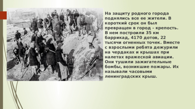На защиту родного города поднялись все ее жители. В короткий срок он был превращен в город - крепость. В нем построили 35 км баррикад, 4170 дотов, 22 тысячи огненных точек. Вместе с взрослыми ребята дежурили на чердаках и крышах при налетах вражеской авиации. Они тушили зажигательные бомбы, возникшие пожары. Их называли часовыми ленинградских крыш .   