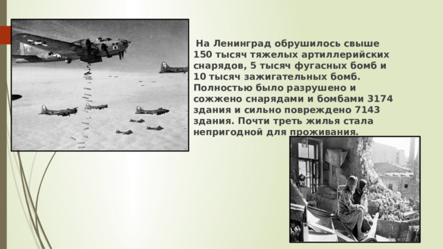  На Ленинград обрушилось свыше 150 тысяч тяжелых артиллерийских снарядов, 5 тысяч фугасных бомб и 10 тысяч зажигательных бомб. Полностью было разрушено и сожжено снарядами и бомбами 3174 здания и сильно повреждено 7143 здания. Почти треть жилья стала непригодной для проживания. 
