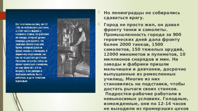 Но ленинградцы не собирались сдаваться врагу.  Город не просто жил, он давал фронту танки и самолеты. Промышленность города за 900 героических дней дала фронту более 2000 танков, 1500 самолетов, 150 тяжелых орудий, 12000 минометов и пулеметов, 10 миллионов снарядов и мин. На заводы и фабрики пришли мальчишки и девчонки, досрочно выпущенные из ремесленных училищ. Многие из них становились на подставки, чтобы достать рычаги своих станков.  Подростки-рабочие работали в невыносимых условиях. Голодные, изможденные, они по 12-14 часов не выходили из промерзших цехов и вносили свой вклад в разгром врага.   
