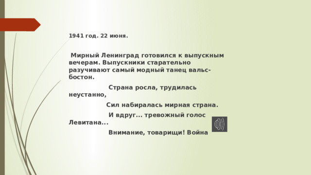 1941 год. 22 июня.   Мирный Ленинград готовился к выпускным вечерам. Выпускники старательно разучивают самый модный танец вальс-бостон.  Страна росла, трудилась неустанно,                  Сил набиралась мирная страна.                  И вдруг... тревожный голос Левитана...                    Внимание, товарищи! Война  