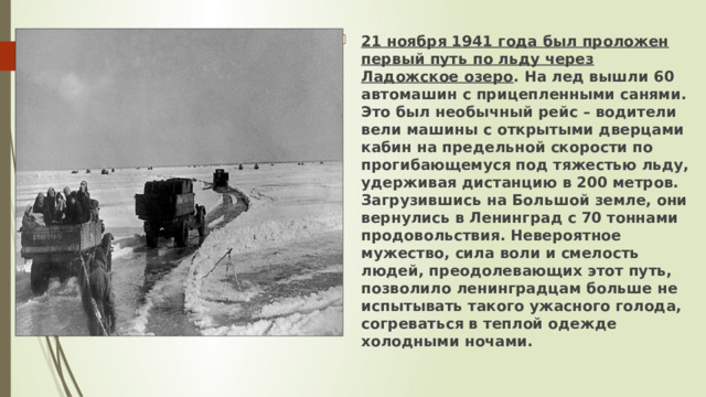 21 ноября 1941 года был проложен первый путь по льду через Ладожское озеро . На лед вышли 60 автомашин с прицепленными санями. Это был необычный рейс – водители вели машины с открытыми дверцами кабин на предельной скорости по прогибающемуся под тяжестью льду, удерживая дистанцию в 200 метров. Загрузившись на Большой земле, они вернулись в Ленинград с 70 тоннами продовольствия. Невероятное мужество, сила воли и смелость людей, преодолевающих этот путь, позволило ленинградцам больше не испытывать такого ужасного голода, согреваться в теплой одежде холодными ночами. 