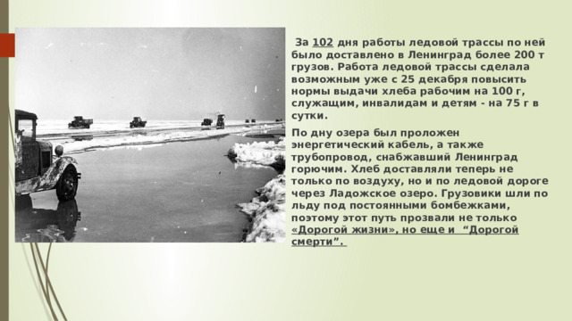  За 102 дня работы ледовой трассы по ней было доставлено в Ленинград более 200 т грузов. Работа ледовой трассы сделала возможным уже с 25 декабря повысить нормы выдачи хлеба рабочим на 100 г, служащим, инвалидам и детям - на 75 г в сутки. По дну озера был проложен энергетический кабель, а также трубопровод, снабжавший Ленинград горючим. Хлеб доставляли теперь не только по воздуху, но и по ледовой дороге через Ладожское озеро. Грузовики шли по льду под постоянными бомбежками, поэтому этот путь прозвали не только «Дорогой жизни», но еще и “Дорогой смерти”.  