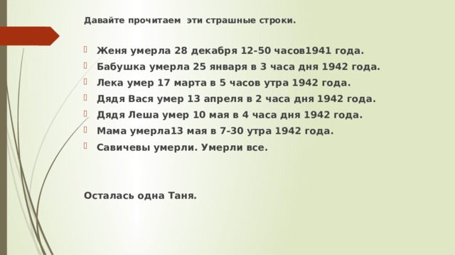 Давайте прочитаем эти страшные строки.  Женя умерла 28 декабря 12-50 часов1941 года. Бабушка умерла 25 января в 3 часа дня 1942 года. Лека умер 17 марта в 5 часов утра 1942 года. Дядя Вася умер 13 апреля в 2 часа дня 1942 года. Дядя Леша умер 10 мая в 4 часа дня 1942 года. Мама умерла13 мая в 7-30 утра 1942 года. Савичевы умерли. Умерли все.   Осталась одна Таня.   
