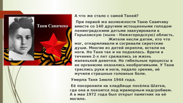 А что же стало с самой Таней?  При первой же возможности Таню Савичеву вместе со 140 другими истощенными голодом ленинградскими детьми эвакуировали в Горьковскую (ныне - Нижегородскую) область. Жители несли детям, кто что мог, откармливали и согревали сиротские души. Многие из детей окрепли, встали на ноги. Но Таня так и не поднялась. Врачи в течение 2-х лет сражались за жизнь маленькой девочки. Но гибельные процессы в ее организме оказались необратимыми. У Тани тряслись руки и ноги, падало зрение, её мучили страшные головные боли.  Умерла Таня 1июля 1944 года.  Её похоронили на кладбище посёлка Шатки, где она и покоится под мраморным надгробием. А в мае 1972 года был открыт памятник на её могиле. 
