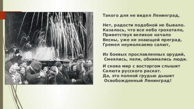 Такого дня не видел Ленинград,  Нет, радости подобной не бывало.  Казалось, что все небо грохотало,  Приветствуя великое начало  Весны, уже не знающей преград.  Гремел неумолкаемо салют,  Из боевых прославленных орудий,   Смеялись, пели, обнимались люди. И снова мир с восторгом слышит  Салюта русского раскат.  Да, это полной грудью дышит   Освобожденный Ленинград!  