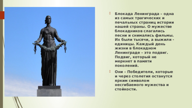 Блокада Ленинграда – одна из самых трагических и печальных страниц истории нашей страны. О мужестве блокадников слагались песни и снимались фильмы. Их были тысячи, а выжили - единицы. Каждый день жизни в блокадном Ленинграде – это подвиг. Подвиг, который не меркнет в памяти поколений. Они – Победители, которые и через столетия останутся ярким символом несгибаемого мужества и стойкости. 