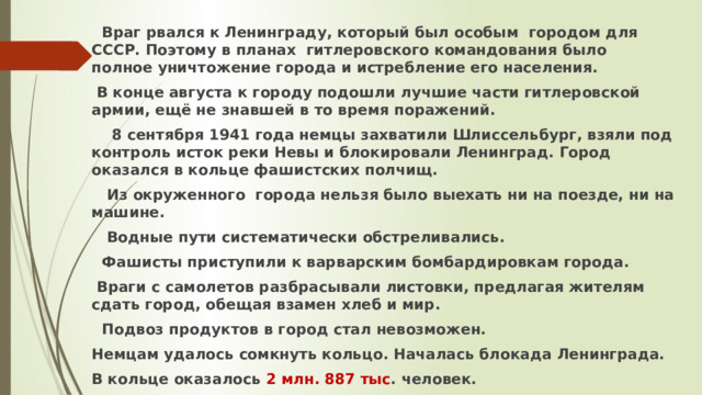  Враг рвался к Ленинграду, который был особым городом для СССР. Поэтому в планах гитлеровского командования было полное уничтожение города и истребление его населения.  В конце августа к городу подошли лучшие части гитлеровской армии, ещё не знавшей в то время поражений.  8 сентября 1941 года немцы захватили Шлиссельбург, взяли под контроль исток реки Невы и блокировали Ленинград. Город оказался в кольце фашистских полчищ.  Из окруженного города нельзя было выехать ни на поезде, ни на машине.  Водные пути систематически обстреливались.  Фашисты приступили к варварским бомбардировкам города.  Враги с самолетов разбрасывали листовки, предлагая жителям сдать город, обещая взамен хлеб и мир.  Подвоз продуктов в город стал невозможен. Немцам удалось сомкнуть кольцо. Началась блокада Ленинграда. В кольце оказалось 2 млн. 887 тыс . человек. 